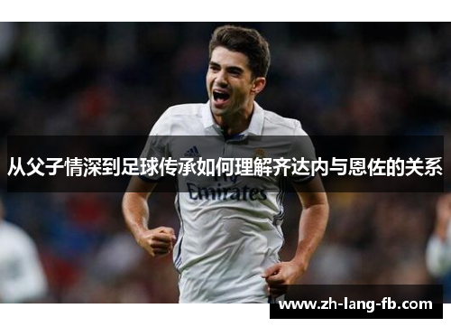从父子情深到足球传承如何理解齐达内与恩佐的关系 从父子情深到足球传承如何理解齐达内与恩佐的关系
