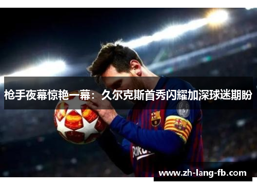 枪手夜幕惊艳一幕:久尔克斯首秀闪耀加深球迷期盼 枪手夜幕惊艳一幕:久尔克斯首秀闪耀加深球迷期盼