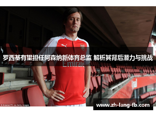 罗西基有望担任阿森纳新体育总监 解析其背后潜力与挑战