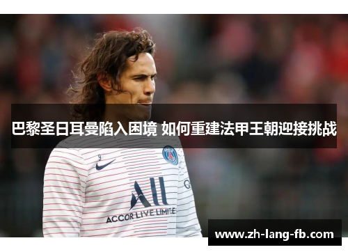 巴黎圣日耳曼陷入困境 如何重建法甲王朝迎接挑战