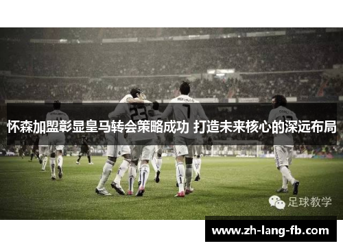 怀森加盟彰显皇马转会策略成功 打造未来核心的深远布局 怀森加盟彰显皇马转会策略成功 打造未来核心的深远布局