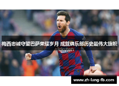 梅西忠诚守望巴萨荣耀岁月 成就俱乐部历史最伟大旗帜 梅西忠诚守望巴萨荣耀岁月 成就俱乐部历史最伟大旗帜