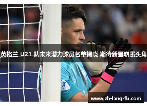 英格兰 U21 队未来潜力球员名单揭晓 期待新星崭露头角