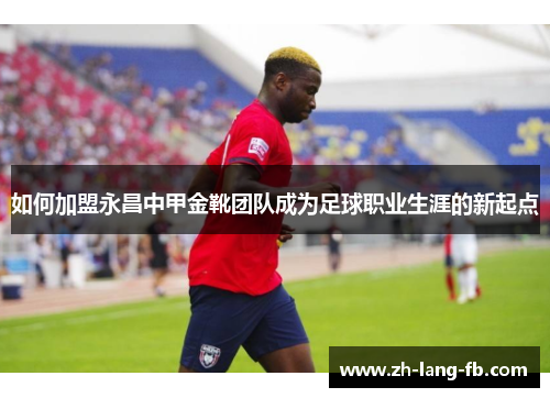 如何加盟永昌中甲金靴团队成为足球职业生涯的新起点 如何加盟永昌中甲金靴团队成为足球职业生涯的新起点