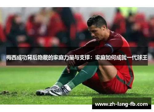 梅西成功背后隐藏的家庭力量与支撑：家庭如何成就一代球王