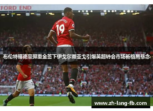 布伦特福德豪掷重金签下伊戈尔蒂亚戈引爆英超转会市场新格局悬念