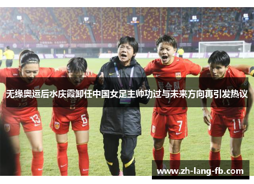 无缘奥运后水庆霞卸任中国女足主帅功过与未来方向再引发热议 无缘奥运后水庆霞卸任中国女足主帅功过与未来方向再引发热议